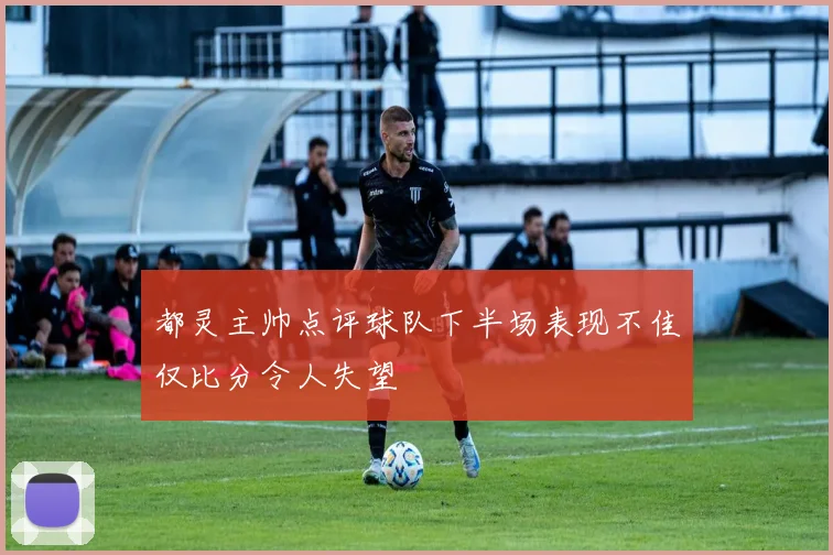 都灵主帅点评球队下半场表现不佳仅比分令人失望