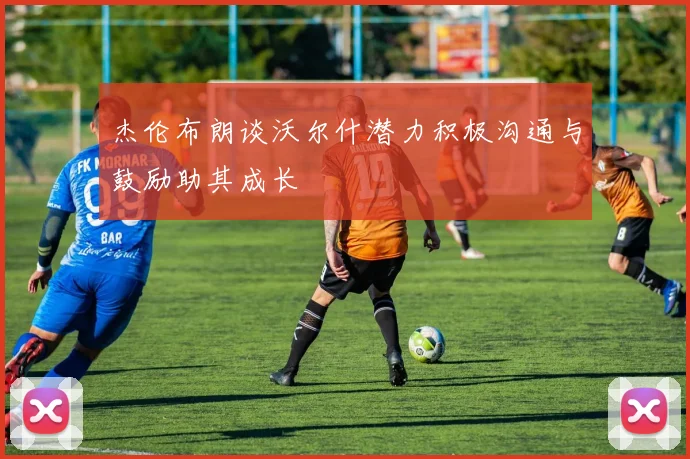 杰伦布朗谈沃尔什潜力积极沟通与鼓励助其成长