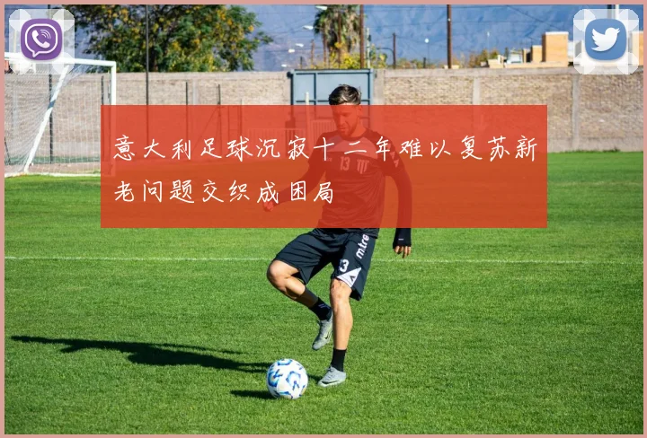 意大利足球沉寂十二年难以复苏新老问题交织成困局