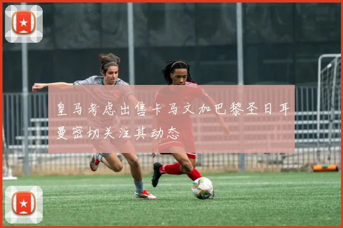 皇马考虑出售卡马文加巴黎圣日耳曼密切关注其动态