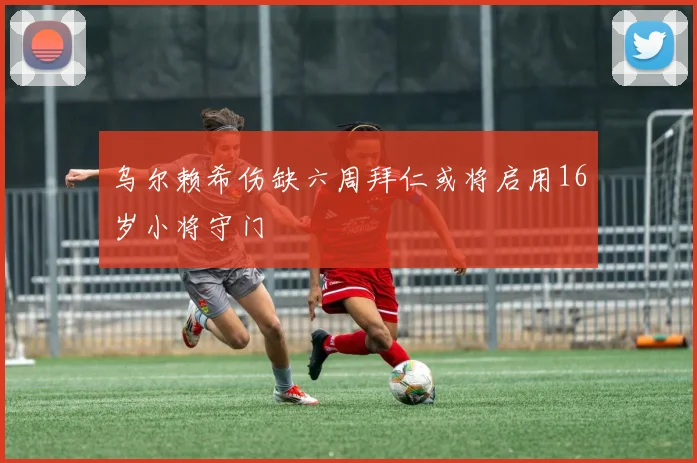 乌尔赖希伤缺六周拜仁或将启用16岁小将守门
