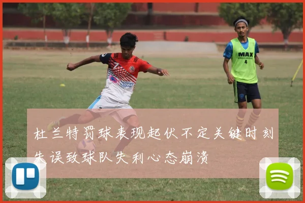 杜兰特罚球表现起伏不定关键时刻失误致球队失利心态崩溃