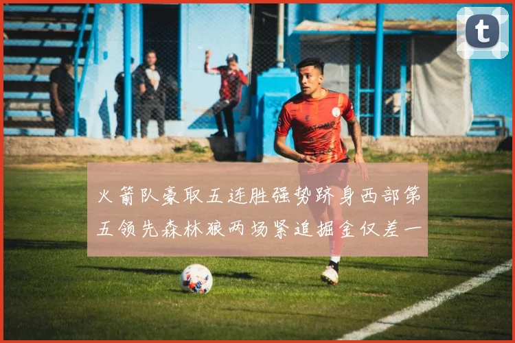 火箭队豪取五连胜强势跻身西部第五领先森林狼两场紧追掘金仅差一场
