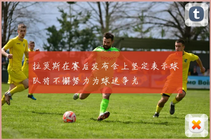 拉莫斯在赛后发布会上坚定表示球队将不懈努力为球迷争光