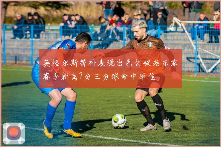 英格尔斯替补表现出色打破老东家赛季新高7分三分球命中率佳