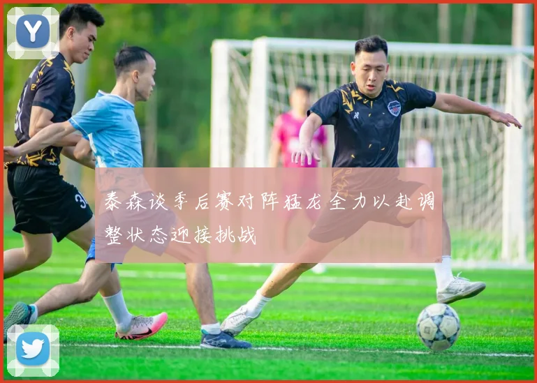 泰森谈季后赛对阵猛龙全力以赴调整状态迎接挑战