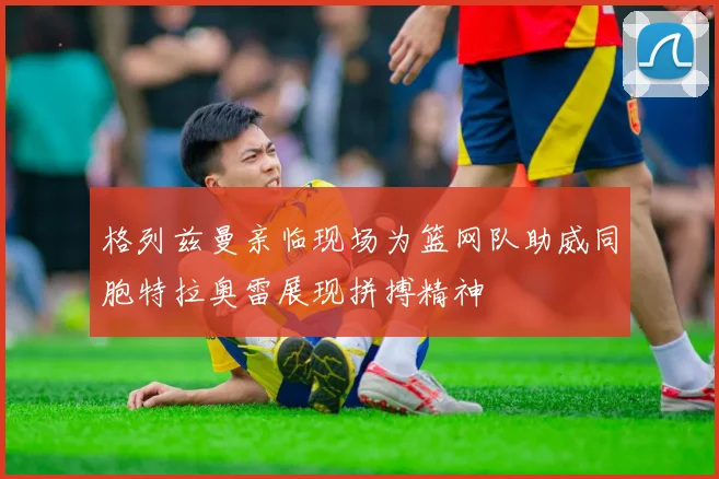 格列兹曼亲临现场为篮网队助威同胞特拉奥雷展现拼搏精神