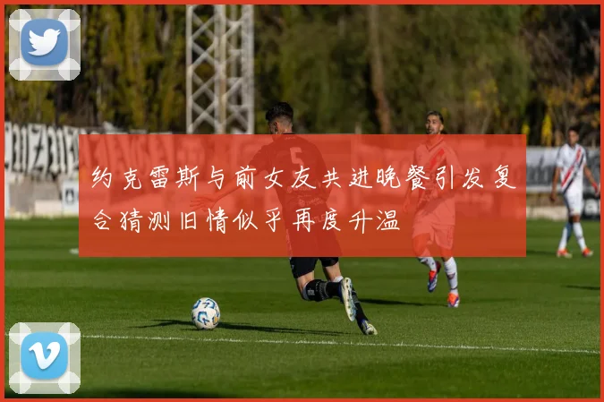 约克雷斯与前女友共进晚餐引发复合猜测旧情似乎再度升温