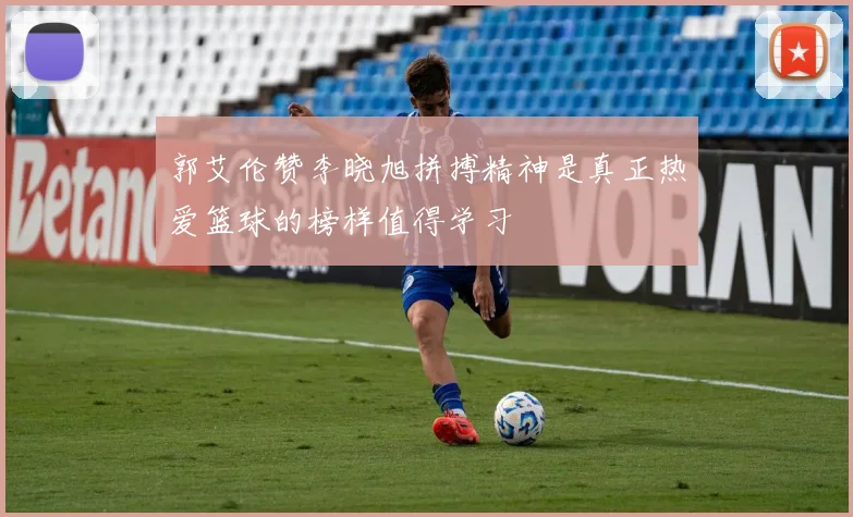 郭艾伦赞李晓旭拼搏精神是真正热爱篮球的榜样值得学习